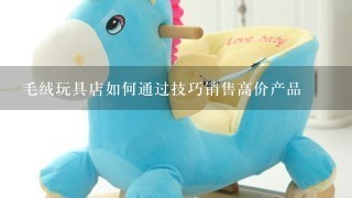 毛绒玩具店如何通过技巧销售高价产品