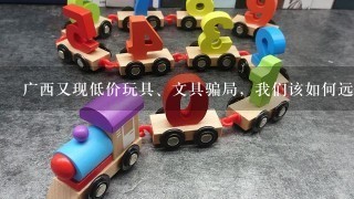 广西又现低价玩具、文具骗局，我们该如何远离这些骗