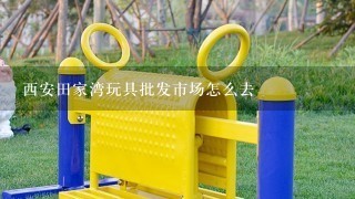 西安田家湾玩具批发市场怎么去