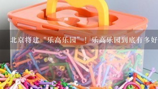 北京将建“乐高乐园”！乐高乐园到底有多好玩？