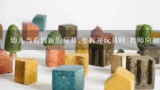 幼儿当看到新的玩具,要拆开玩具时 教师应如何对待这种情况