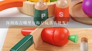 深圳布吉哪里有称斤玩具店批发？