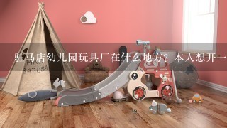 驻马店幼儿园玩具厂在什么地方？本人想开1所幼儿园，不知道去哪买玩具和桌椅，劳驾各位帮帮忙！！