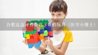 合肥这边可有卖孩子玩的玩具（医学小博士）