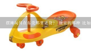 摆摊玩具在东莞那里进货？ 便宜的那种 比如拍耳兔和特技车