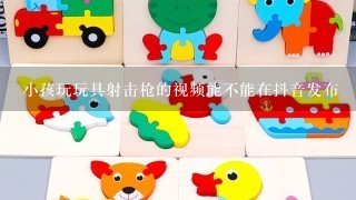 小孩玩玩具射击枪的视频能不能在抖音发布