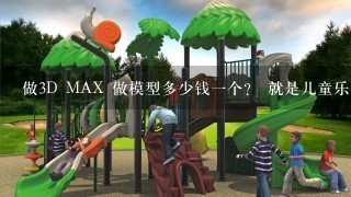 做3D MAX 做模型多少钱1个？ 就是儿童乐园 有的玩具什么的！ 大概的多少钱？ 帮个忙！ 谢谢了！