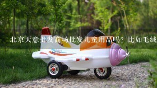 北京天意批发商场批发儿童用品吗？比如毛绒玩具。