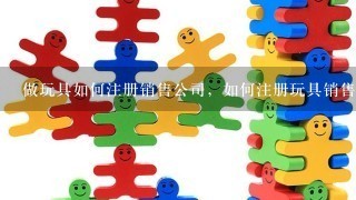 做玩具如何注册销售公司，如何注册玩具销售公司