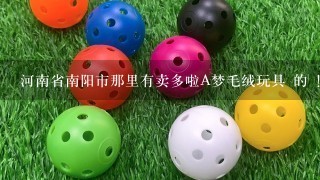 河南省南阳市那里有卖多啦A梦毛绒玩具 的 ！！！急！！！！急谢谢大哥 大姐们 帮帮我！！