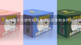 亚马逊平台销售玩具类产品需要的条件是