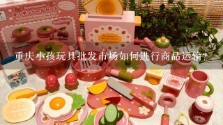重庆小孩玩具批发市场如何进行商品运输?