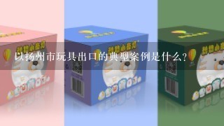 以扬州市玩具出口的典型案例是什么?